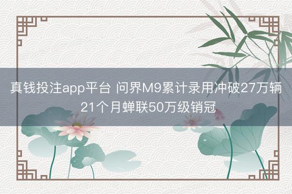 真钱投注app平台 问界M9累计录用冲破27万辆 21个月蝉联50万级销冠