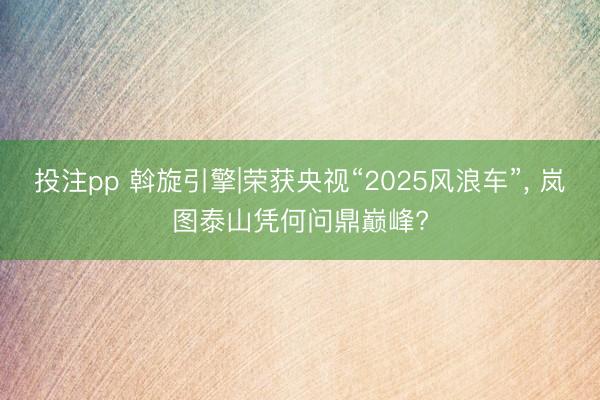 投注pp 斡旋引擎|荣获央视“2025风浪车”, 岚图泰山凭何问鼎巅峰?