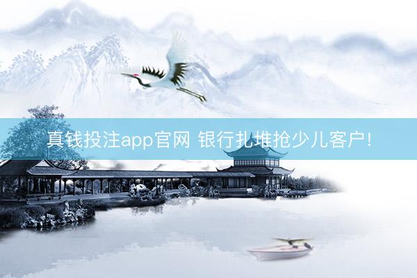 真钱投注app官网 银行扎堆抢少儿客户!