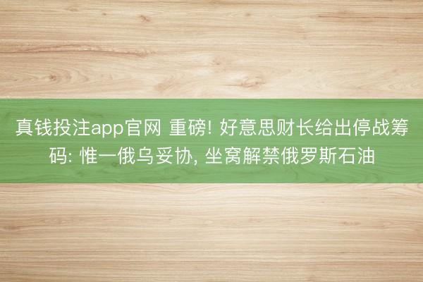 真钱投注app官网 重磅! 好意思财长给出停战筹码: 惟一俄乌妥协, 坐窝解禁俄罗斯石油