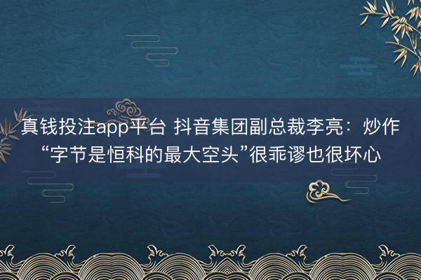 真钱投注app平台 抖音集团副总裁李亮：炒作“字节是恒科的最大空头”很乖谬也很坏心