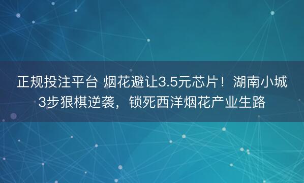 正规投注平台 烟花避让3.5元芯片!湖南小城3步狠棋逆袭,锁死西洋烟花产业生路