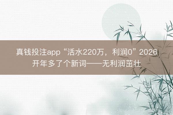 真钱投注app “活水220万,利润0” 2026开年多了个新词——无利润茁壮