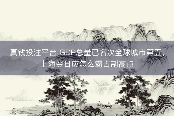 真钱投注平台 GDP总量已名次全球城市第五,上海翌日应怎么霸占制高点