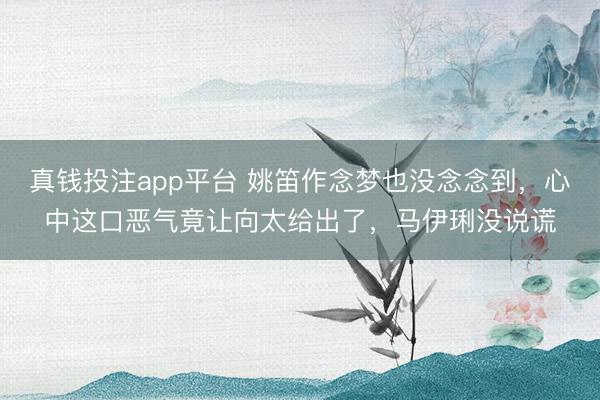 真钱投注app平台 姚笛作念梦也没念念到，心中这口恶气竟让向太给出了，马伊琍没说谎