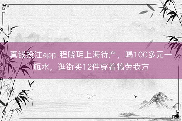 真钱投注app 程晓玥上海待产，喝100多元一瓶水，逛街买12件穿着犒劳我方