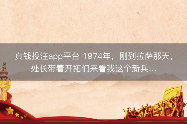 真钱投注app平台 1974年,刚到拉萨那天,处长带着开拓们来看我这个新兵…