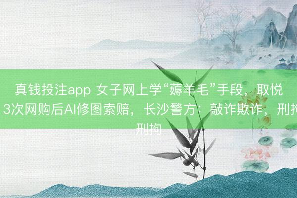 真钱投注app 女子网上学“薅羊毛”手段,取悦13次网购后AI修图索赔,长沙警方:敲诈欺诈,刑拘
