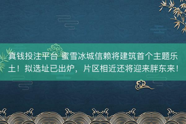 真钱投注平台 蜜雪冰城信赖将建筑首个主题乐土!拟选址已出炉,片区相近还将迎来胖东来!