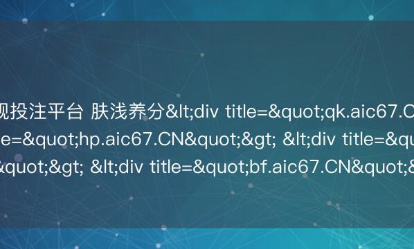 正规投注平台 肤浅养分<div title="qk.aic67.CN"> <div title="hp.aic67.CN"> <div title="vq.aic67.CN"> <div title="bf.aic67.CN"> <div title="pi.aic67.CN" /></div