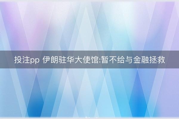投注pp 伊朗驻华大使馆:暂不给与金融拯救