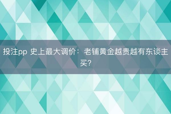 投注pp 史上最大调价：老铺黄金越贵越有东谈主买？