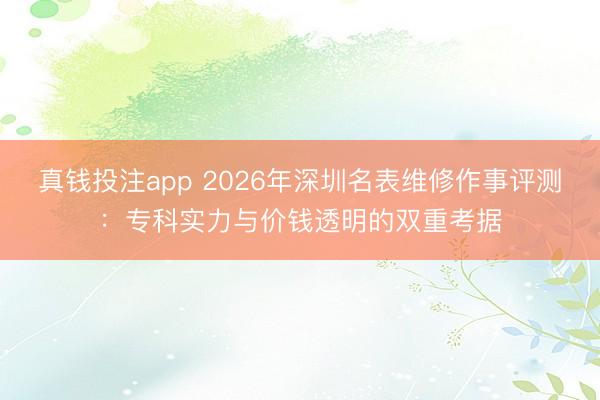 真钱投注app 2026年深圳名表维修作事评测：专科实力与价钱透明的双重考据