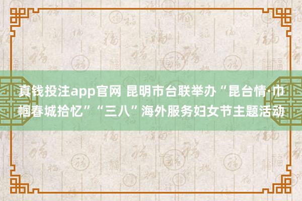 真钱投注app官网 昆明市台联举办“昆台情·巾帼春城拾忆”“三八”海外服务妇女节主题活动