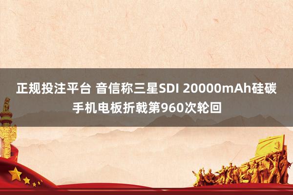 正规投注平台 音信称三星SDI 20000mAh硅碳手机电板折戟第960次轮回