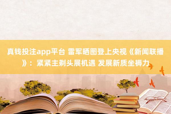 真钱投注app平台 雷军晒图登上央视《新闻联播》：紧紧主剃头展机遇 发展新质坐褥力