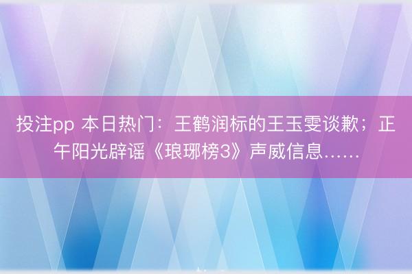 投注pp 本日热门：王鹤润标的王玉雯谈歉；正午阳光辟谣《琅琊榜3》声威信息……