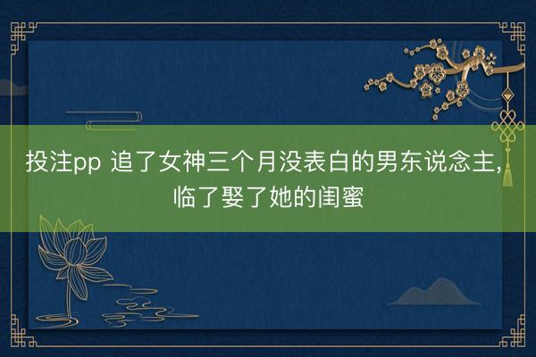 投注pp 追了女神三个月没表白的男东说念主, 临了娶了她的闺蜜
