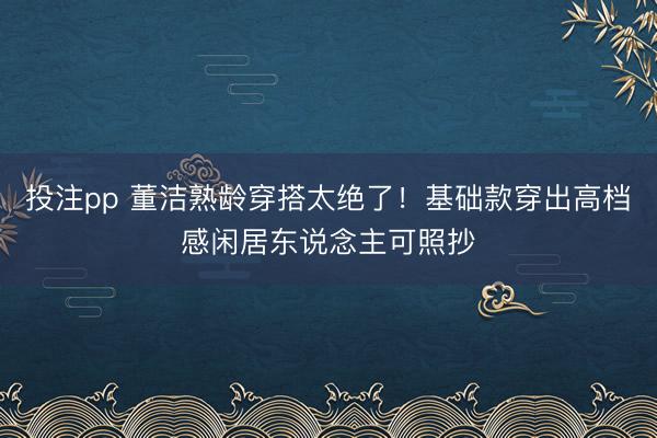 投注pp 董洁熟龄穿搭太绝了！基础款穿出高档感闲居东说念主可照抄