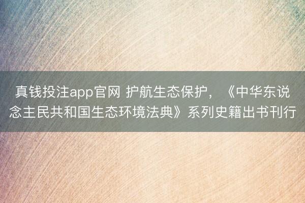 真钱投注app官网 护航生态保护，《中华东说念主民共和国生态环境法典》系列史籍出书刊行