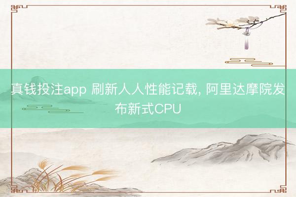 真钱投注app 刷新人人性能记载, 阿里达摩院发布新式CPU