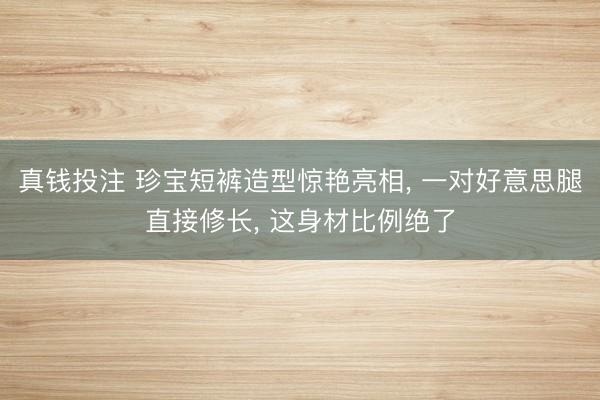 真钱投注 珍宝短裤造型惊艳亮相, 一对好意思腿直接修长, 这身材比例绝了