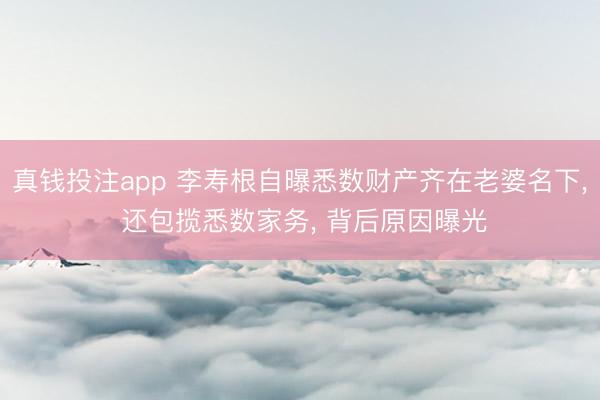 真钱投注app 李寿根自曝悉数财产齐在老婆名下， 还包揽悉数家务， 背后原因曝光