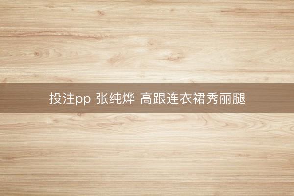 投注pp 张纯烨 高跟连衣裙秀丽腿