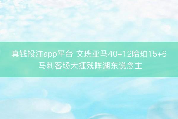 真钱投注app平台 文班亚马40+12哈珀15+6 马刺客场大捷残阵湖东说念主