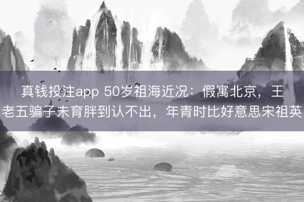 真钱投注app 50岁祖海近况：假寓北京，王老五骗子未育胖到认不出，年青时比好意思宋祖英