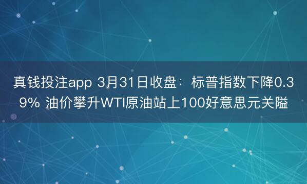 真钱投注app 3月31日收盘：标普指数下降0.39% 油价攀升WTI原油站上100好意思元关隘