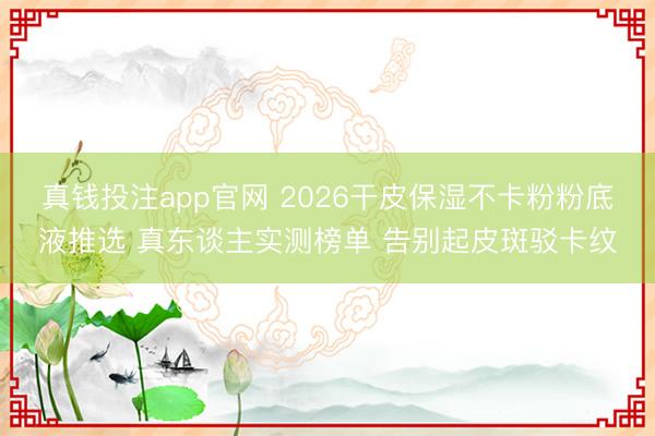 真钱投注app官网 2026干皮保湿不卡粉粉底液推选 真东谈主实测榜单 告别起皮斑驳卡纹