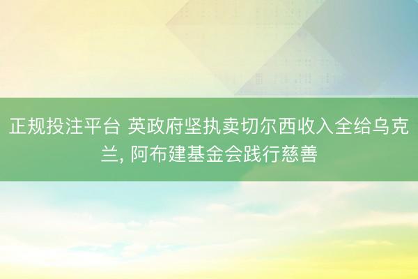 正规投注平台 英政府坚执卖切尔西收入全给乌克兰, 阿布建基金会践行慈善