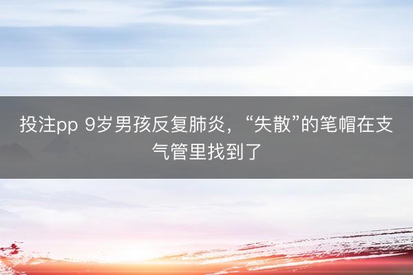 投注pp 9岁男孩反复肺炎，“失散”的笔帽在支气管里找到了