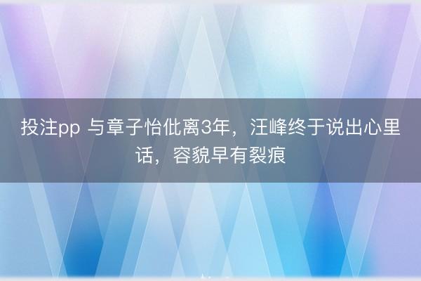 投注pp 与章子怡仳离3年，汪峰终于说出心里话，容貌早有裂痕