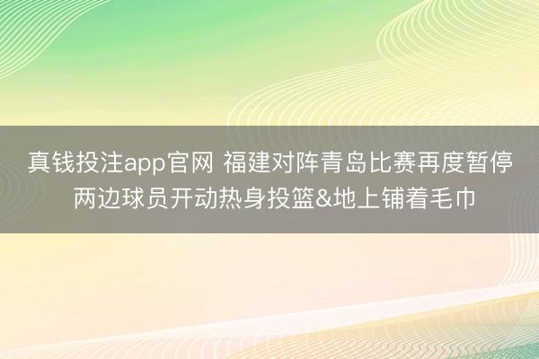 真钱投注app官网 福建对阵青岛比赛再度暂停 两边球员开动热身投篮&地上铺着毛巾