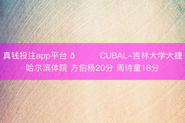 真钱投注app平台 🏀CUBAL-吉林大学大捷哈尔滨体院 方伯杨20分 周诗童18分