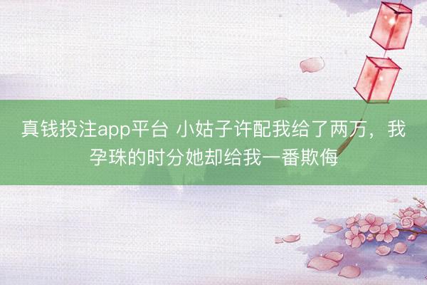 真钱投注app平台 小姑子许配我给了两万，我孕珠的时分她却给我一番欺侮