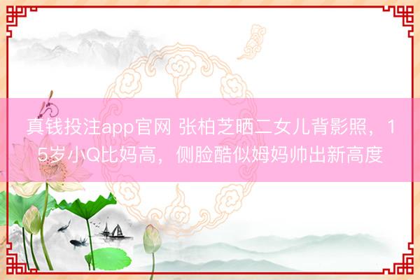 真钱投注app官网 张柏芝晒二女儿背影照，15岁小Q比妈高，侧脸酷似姆妈帅出新高度