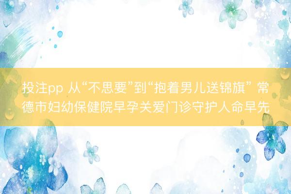 投注pp 从“不思要”到“抱着男儿送锦旗” 常德市妇幼保健院早孕关爱门诊守护人命早先