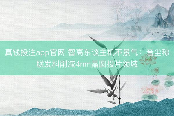 真钱投注app官网 智高东谈主机不景气：音尘称联发科削减4nm晶圆投片领域