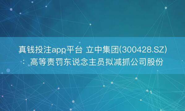 真钱投注app平台 立中集团(300428.SZ):高等责罚东说念主员拟减抓公司股份