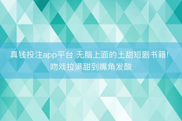 真钱投注app平台 无脑上面的土甜短剧书籍! 吻戏拉满甜到嘴角发酸