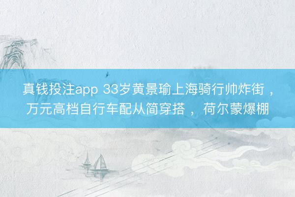 真钱投注app 33岁黄景瑜上海骑行帅炸街 ,万元高档自行车配从简穿搭 ,荷尔蒙爆棚