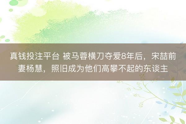 真钱投注平台 被马蓉横刀夺爱8年后,宋喆前妻杨慧,照旧成为他们高攀不起的东谈主