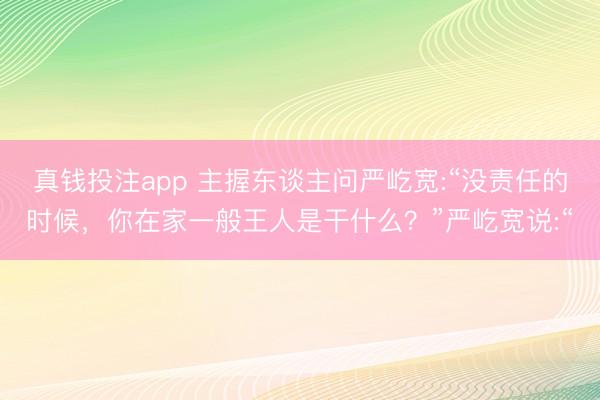 真钱投注app 主握东谈主问严屹宽:“没责任的时候,你在家一般王人是干什么?”严屹宽说:“