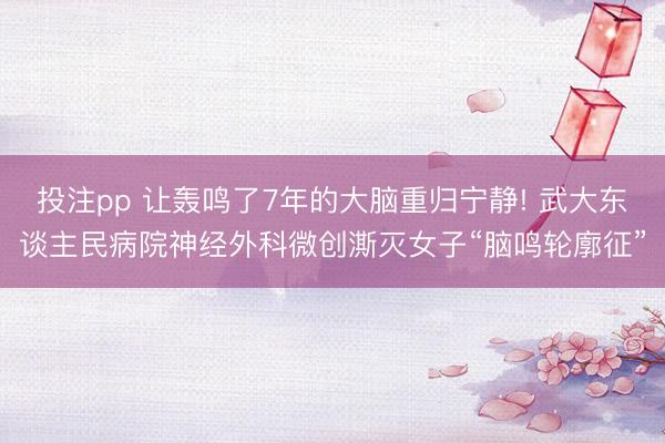 投注pp 让轰鸣了7年的大脑重归宁静! 武大东谈主民病院神经外科微创澌灭女子“脑鸣轮廓征”