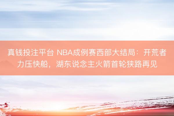 真钱投注平台 NBA成例赛西部大结局:开荒者力压快船,湖东说念主火箭首轮狭路再见