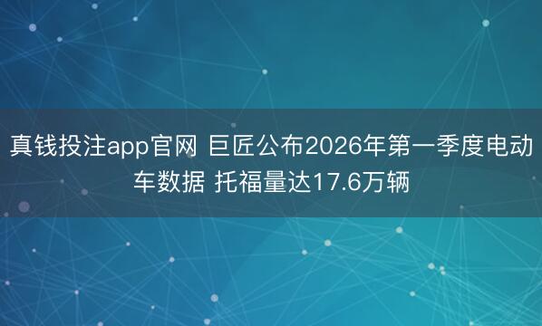 真钱投注app官网 巨匠公布2026年第一季度电动车数据 托福量达17.6万辆