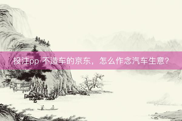 投注pp 不造车的京东，怎么作念汽车生意?
